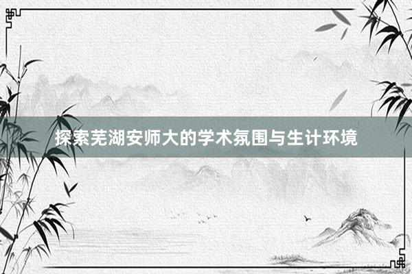 探索芜湖安师大的学术氛围与生计环境